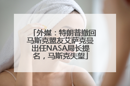 外媒：特朗普撤回马斯克盟友艾萨克曼出任NASA局长提名，马斯克失望
