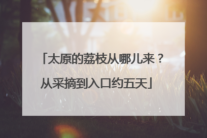 太原的荔枝从哪儿来？从采摘到入口约五天