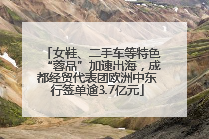 女鞋、二手车等特色“蓉品”加速出海，成都经贸代表团欧洲中东行签单逾3.7亿元