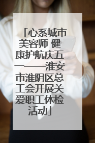 心系城市美容师 健康护航庆五一——淮安市淮阴区总工会开展关爱职工体检活动