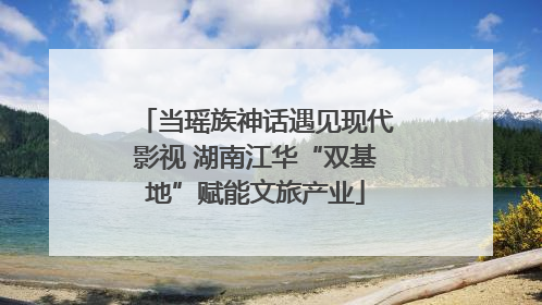 当瑶族神话遇见现代影视 湖南江华“双基地”赋能文旅产业