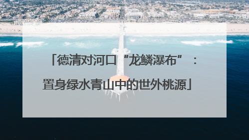 德清对河口“龙鳞瀑布”：置身绿水青山中的世外桃源