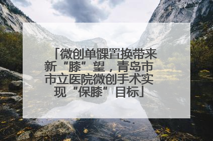 微创单髁置换带来新“膝”望，青岛市市立医院微创手术实现“保膝”目标