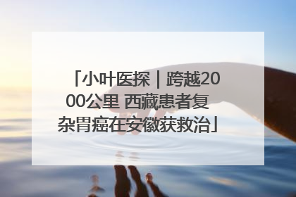 小叶医探｜跨越2000公里 西藏患者复杂胃癌在安徽获救治
