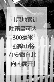 局地累计降雨量可达300毫米 强降雨将在安徽自北向南展开