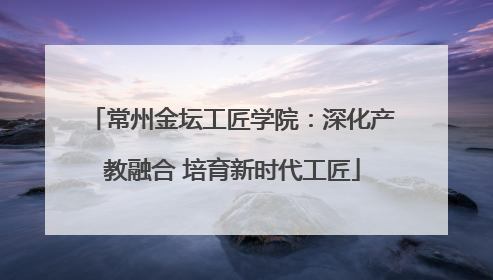 常州金坛工匠学院：深化产教融合 培育新时代工匠