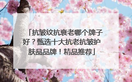 抗皱纹抗衰老哪个牌子好？甄选十大抗老抗皱护肤品品牌！精品推荐