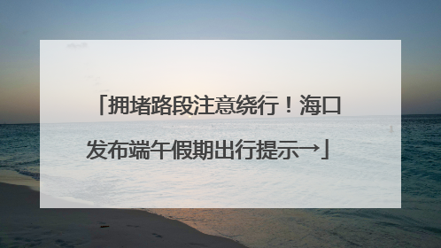 拥堵路段注意绕行！海口发布端午假期出行提示→