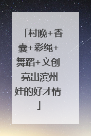 村晚+香囊+彩绳+舞蹈+文创 亮出滨州娃的好才情