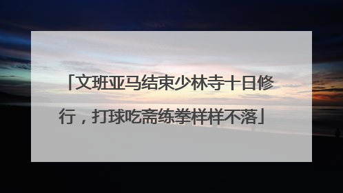 文班亚马结束少林寺十日修行，打球吃斋练拳样样不落