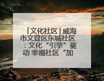 文化社区│威海市文登区东城社区：文化“引擎”驱动 幸福社区“加速跑”