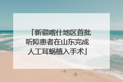 新疆喀什地区首批听障患者在山东完成人工耳蜗植入手术