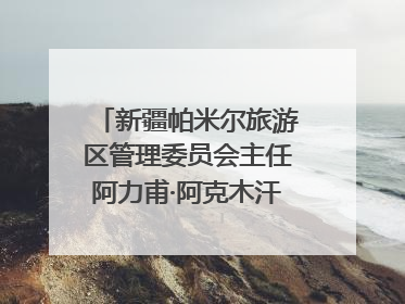 新疆帕米尔旅游区管理委员会主任阿力甫·阿克木汗：打造高原特色文旅品牌 推动县域旅游高质量发展｜第七届全国县域旅游研究成果发布系列活动