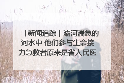 新闻追踪｜灞河湍急的河水中 他们参与生命接力急救者原来是省人民医院00后男护士
