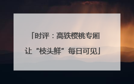 时评：高铁樱桃专厢 让“枝头鲜”每日可见