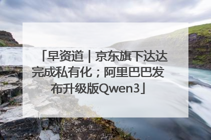 早资道｜京东旗下达达完成私有化；阿里巴巴发布升级版Qwen3