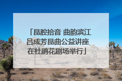 昆腔拾音 曲韵滨江 吕成芳昆曲公益讲座在杜鹃花剧场举行