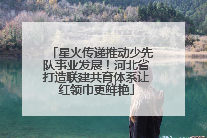星火传递推动少先队事业发展！河北省打造联建共育体系让红领巾更鲜艳