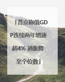 普京称俄GDP连续两年增速超4% 通胀降至个位数
