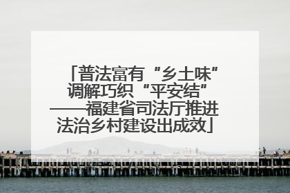 普法富有“乡土味” 调解巧织“平安结”——福建省司法厅推进法治乡村建设出成效