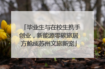 毕业生与在校生携手创业，新能源零碳旅居方舱成苏州文旅新宠
