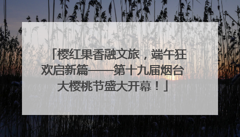 樱红果香融文旅，端午狂欢启新篇——第十九届烟台大樱桃节盛大开幕！