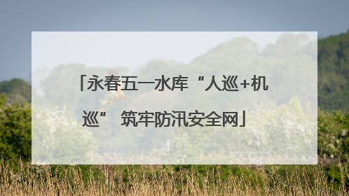 永春五一水库“人巡+机巡” 筑牢防汛安全网