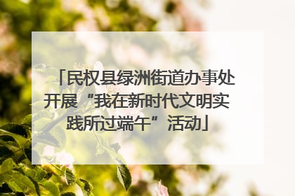 民权县绿洲街道办事处开展“我在新时代文明实践所过端午”活动