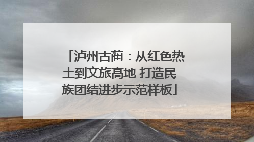 泸州古蔺：从红色热土到文旅高地 打造民族团结进步示范样板