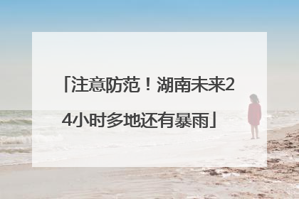 注意防范！湖南未来24小时多地还有暴雨