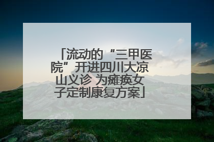 流动的“三甲医院”开进四川大凉山义诊 为瘫痪女子定制康复方案