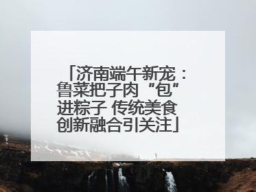 济南端午新宠：鲁菜把子肉“包”进粽子 传统美食创新融合引关注