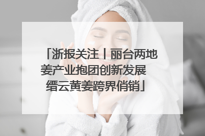 浙报关注丨丽台两地姜产业抱团创新发展 缙云黄姜跨界俏销