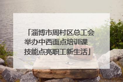 淄博市周村区总工会举办中西面点培训课 技能点亮职工新生活