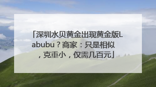 深圳水贝黄金出现黄金版Labubu？商家：只是相似，克重小，仅需几百元