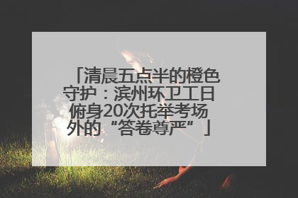 清晨五点半的橙色守护：滨州环卫工日俯身20次托举考场外的“答卷尊严”