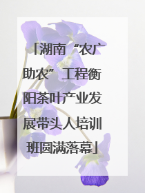 湖南“农广助农”工程衡阳茶叶产业发展带头人培训班圆满落幕