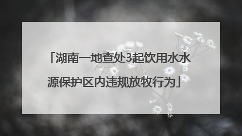 湖南一地查处3起饮用水水源保护区内违规放牧行为