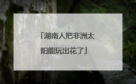 湖南人把非洲太阳能玩出花了