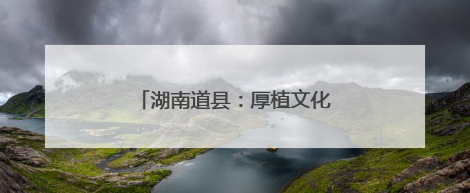 湖南道县：厚植文化底蕴 筑牢文明根基