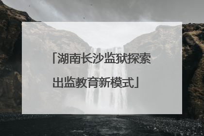 湖南长沙监狱探索出监教育新模式