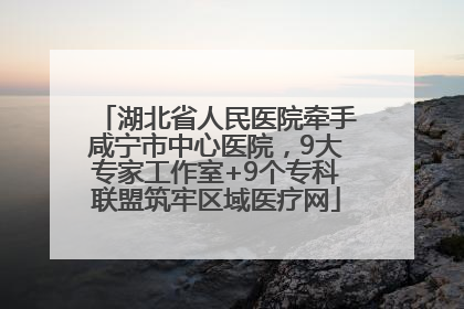 湖北省人民医院牵手咸宁市中心医院，9大专家工作室+9个专科联盟筑牢区域医疗网