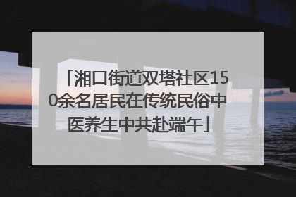 湘口街道双塔社区150余名居民在传统民俗中医养生中共赴端午