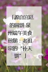 源自宫廷的圆饼 泉州端午美食煎䭔：老祖宗的“补天饼”