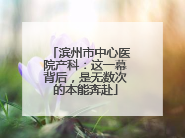 滨州市中心医院产科：这一幕背后，是无数次的本能奔赴