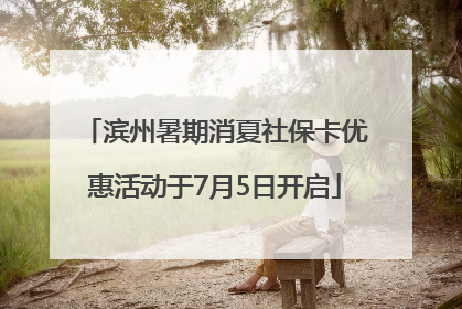 滨州暑期消夏社保卡优惠活动于7月5日开启