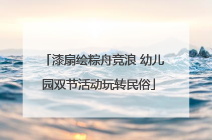 漆扇绘粽舟竞浪 幼儿园双节活动玩转民俗