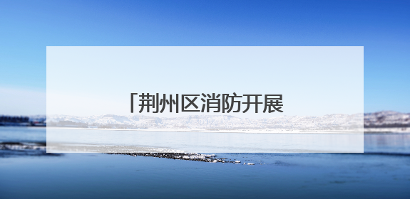 荆州区消防开展执法回访工作 助力优化营商环境