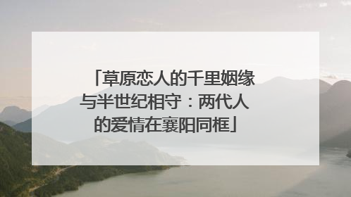 草原恋人的千里姻缘与半世纪相守：两代人的爱情在襄阳同框