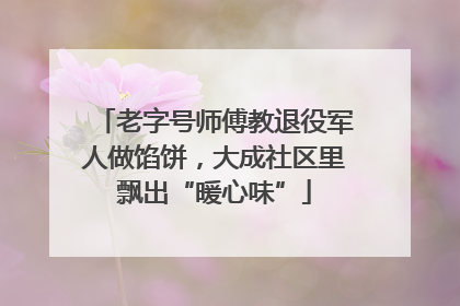 老字号师傅教退役军人做馅饼，大成社区里飘出“暖心味”